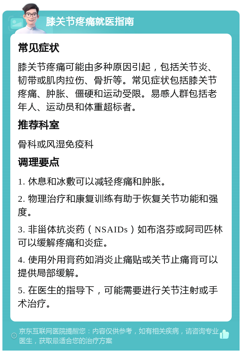 膝关节疼痛就医指南 常见症状 膝关节疼痛可能由多种原因引起，包括关节炎、韧带或肌肉拉伤、骨折等。常见症状包括膝关节疼痛、肿胀、僵硬和运动受限。易感人群包括老年人、运动员和体重超标者。 推荐科室 骨科或风湿免疫科 调理要点 1. 休息和冰敷可以减轻疼痛和肿胀。 2. 物理治疗和康复训练有助于恢复关节功能和强度。 3. 非甾体抗炎药（NSAIDs）如布洛芬或阿司匹林可以缓解疼痛和炎症。 4. 使用外用膏药如消炎止痛贴或关节止痛膏可以提供局部缓解。 5. 在医生的指导下，可能需要进行关节注射或手术治疗。