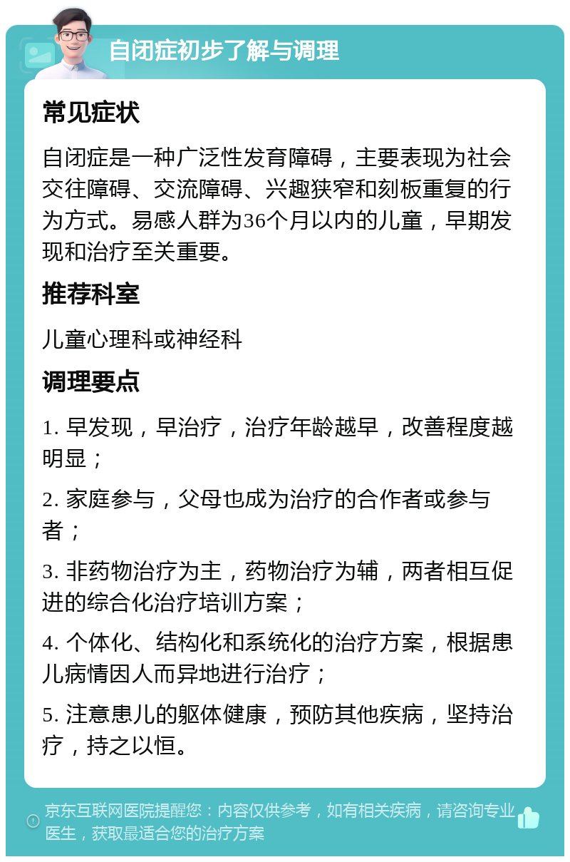 自闭症初步了解与调理 常见症状 自闭症是一种广泛性发育障碍，主要表现为社会交往障碍、交流障碍、兴趣狭窄和刻板重复的行为方式。易感人群为36个月以内的儿童，早期发现和治疗至关重要。 推荐科室 儿童心理科或神经科 调理要点 1. 早发现，早治疗，治疗年龄越早，改善程度越明显； 2. 家庭参与，父母也成为治疗的合作者或参与者； 3. 非药物治疗为主，药物治疗为辅，两者相互促进的综合化治疗培训方案； 4. 个体化、结构化和系统化的治疗方案，根据患儿病情因人而异地进行治疗； 5. 注意患儿的躯体健康，预防其他疾病，坚持治疗，持之以恒。