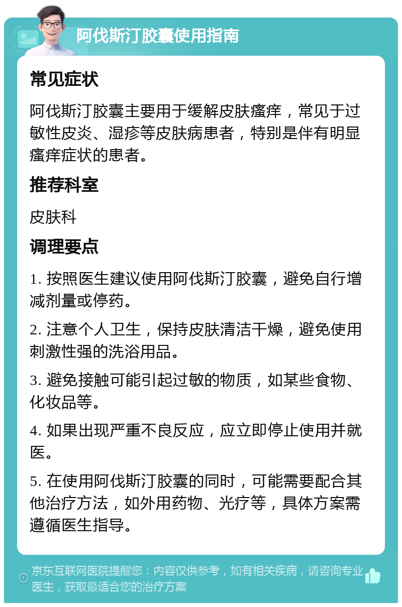 阿伐斯汀胶囊使用指南 常见症状 阿伐斯汀胶囊主要用于缓解皮肤瘙痒，常见于过敏性皮炎、湿疹等皮肤病患者，特别是伴有明显瘙痒症状的患者。 推荐科室 皮肤科 调理要点 1. 按照医生建议使用阿伐斯汀胶囊，避免自行增减剂量或停药。 2. 注意个人卫生，保持皮肤清洁干燥，避免使用刺激性强的洗浴用品。 3. 避免接触可能引起过敏的物质，如某些食物、化妆品等。 4. 如果出现严重不良反应，应立即停止使用并就医。 5. 在使用阿伐斯汀胶囊的同时，可能需要配合其他治疗方法，如外用药物、光疗等，具体方案需遵循医生指导。