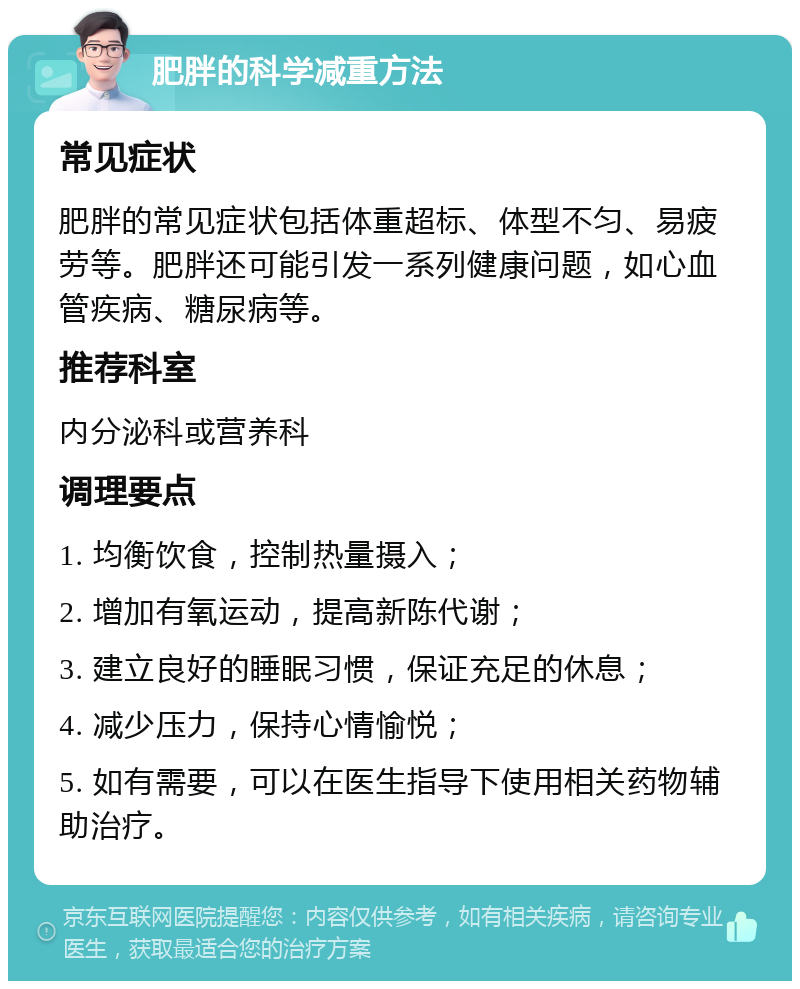 肥胖的科学减重方法 常见症状 肥胖的常见症状包括体重超标、体型不匀、易疲劳等。肥胖还可能引发一系列健康问题，如心血管疾病、糖尿病等。 推荐科室 内分泌科或营养科 调理要点 1. 均衡饮食，控制热量摄入； 2. 增加有氧运动，提高新陈代谢； 3. 建立良好的睡眠习惯，保证充足的休息； 4. 减少压力，保持心情愉悦； 5. 如有需要，可以在医生指导下使用相关药物辅助治疗。