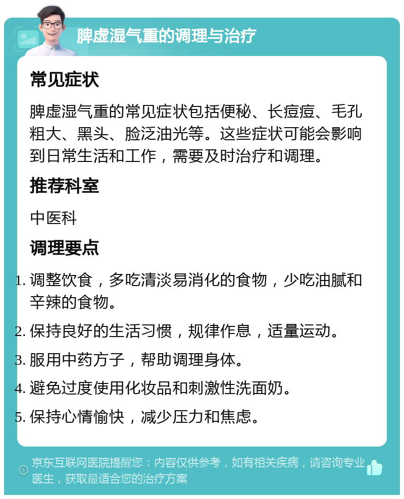 脾虚湿气重的调理与治疗 常见症状 脾虚湿气重的常见症状包括便秘、长痘痘、毛孔粗大、黑头、脸泛油光等。这些症状可能会影响到日常生活和工作，需要及时治疗和调理。 推荐科室 中医科 调理要点 调整饮食，多吃清淡易消化的食物，少吃油腻和辛辣的食物。 保持良好的生活习惯，规律作息，适量运动。 服用中药方子，帮助调理身体。 避免过度使用化妆品和刺激性洗面奶。 保持心情愉快，减少压力和焦虑。