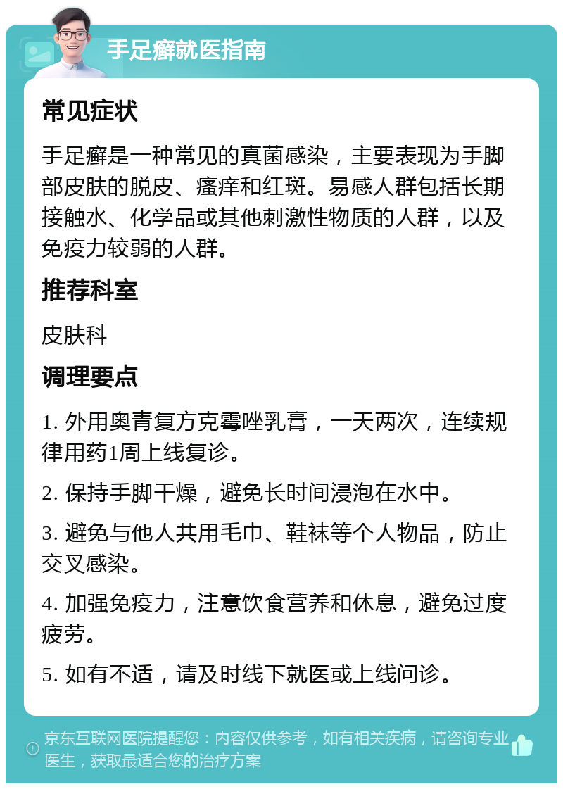 手足癣就医指南 常见症状 手足癣是一种常见的真菌感染，主要表现为手脚部皮肤的脱皮、瘙痒和红斑。易感人群包括长期接触水、化学品或其他刺激性物质的人群，以及免疫力较弱的人群。 推荐科室 皮肤科 调理要点 1. 外用奥青复方克霉唑乳膏，一天两次，连续规律用药1周上线复诊。 2. 保持手脚干燥，避免长时间浸泡在水中。 3. 避免与他人共用毛巾、鞋袜等个人物品，防止交叉感染。 4. 加强免疫力，注意饮食营养和休息，避免过度疲劳。 5. 如有不适，请及时线下就医或上线问诊。