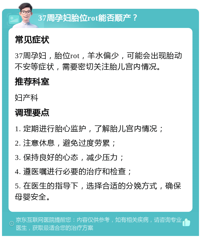 37周孕妇胎位rot能否顺产？ 常见症状 37周孕妇，胎位rot，羊水偏少，可能会出现胎动不安等症状，需要密切关注胎儿宫内情况。 推荐科室 妇产科 调理要点 1. 定期进行胎心监护，了解胎儿宫内情况； 2. 注意休息，避免过度劳累； 3. 保持良好的心态，减少压力； 4. 遵医嘱进行必要的治疗和检查； 5. 在医生的指导下，选择合适的分娩方式，确保母婴安全。