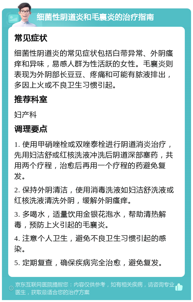 细菌性阴道炎和毛襄炎的治疗指南 常见症状 细菌性阴道炎的常见症状包括白带异常、外阴瘙痒和异味，易感人群为性活跃的女性。毛襄炎则表现为外阴部长豆豆、疼痛和可能有脓液排出，多因上火或不良卫生习惯引起。 推荐科室 妇产科 调理要点 1. 使用甲硝唑栓或双唑泰栓进行阴道消炎治疗，先用妇洁舒或红核洗液冲洗后阴道深部塞药，共用两个疗程，治愈后再用一个疗程的药避免复发。 2. 保持外阴清洁，使用消毒洗液如妇洁舒洗液或红核洗液清洗外阴，缓解外阴瘙痒。 3. 多喝水，适量饮用金银花泡水，帮助清热解毒，预防上火引起的毛襄炎。 4. 注意个人卫生，避免不良卫生习惯引起的感染。 5. 定期复查，确保疾病完全治愈，避免复发。