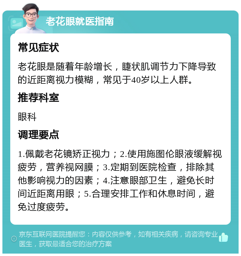 老花眼就医指南 常见症状 老花眼是随着年龄增长，睫状肌调节力下降导致的近距离视力模糊，常见于40岁以上人群。 推荐科室 眼科 调理要点 1.佩戴老花镜矫正视力；2.使用施图伦眼液缓解视疲劳，营养视网膜；3.定期到医院检查，排除其他影响视力的因素；4.注意眼部卫生，避免长时间近距离用眼；5.合理安排工作和休息时间，避免过度疲劳。