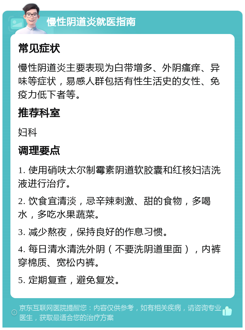 慢性阴道炎就医指南 常见症状 慢性阴道炎主要表现为白带增多、外阴瘙痒、异味等症状，易感人群包括有性生活史的女性、免疫力低下者等。 推荐科室 妇科 调理要点 1. 使用硝呋太尔制霉素阴道软胶囊和红核妇洁洗液进行治疗。 2. 饮食宜清淡，忌辛辣刺激、甜的食物，多喝水，多吃水果蔬菜。 3. 减少熬夜，保持良好的作息习惯。 4. 每日清水清洗外阴（不要洗阴道里面），内裤穿棉质、宽松内裤。 5. 定期复查，避免复发。