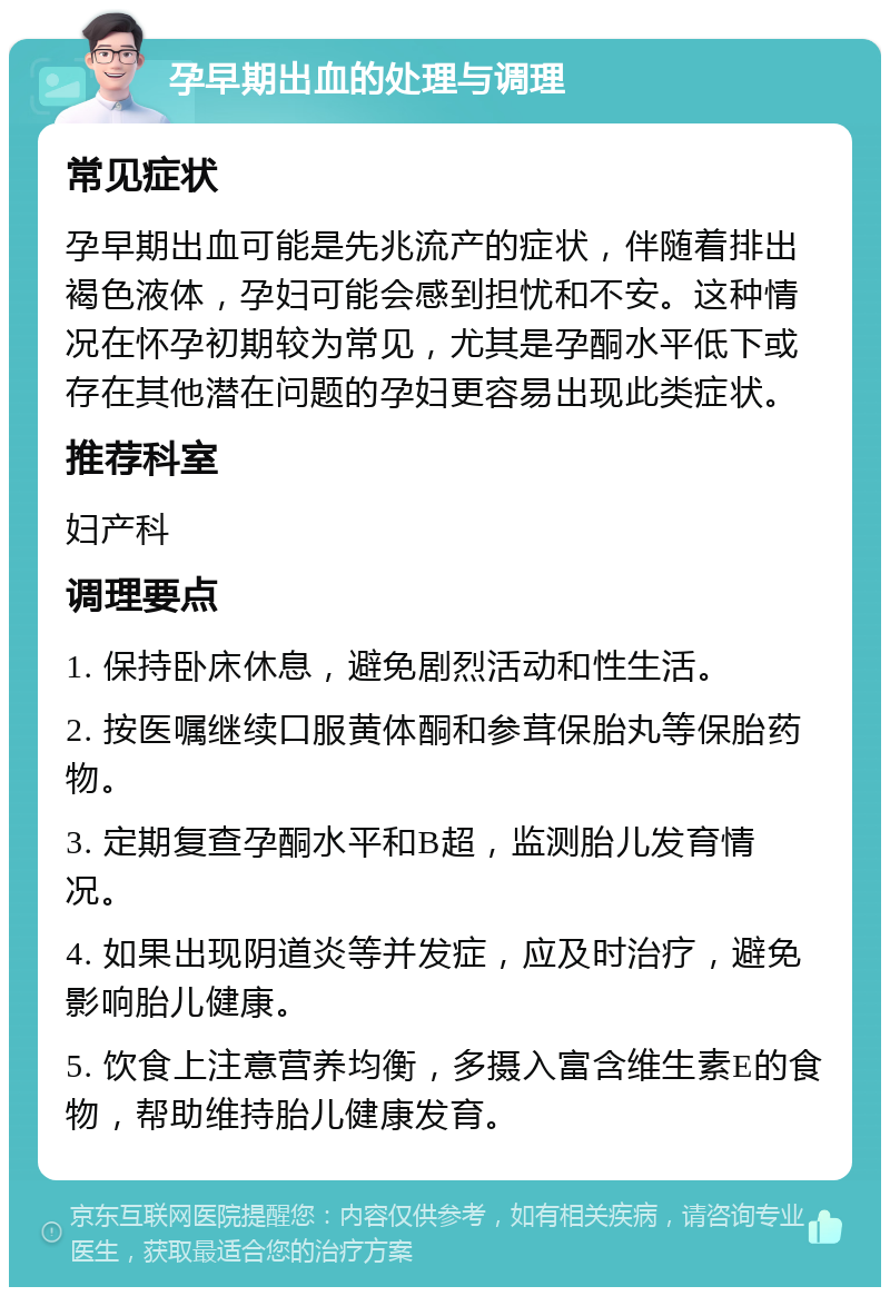 孕早期出血的处理与调理 常见症状 孕早期出血可能是先兆流产的症状，伴随着排出褐色液体，孕妇可能会感到担忧和不安。这种情况在怀孕初期较为常见，尤其是孕酮水平低下或存在其他潜在问题的孕妇更容易出现此类症状。 推荐科室 妇产科 调理要点 1. 保持卧床休息，避免剧烈活动和性生活。 2. 按医嘱继续口服黄体酮和参茸保胎丸等保胎药物。 3. 定期复查孕酮水平和B超，监测胎儿发育情况。 4. 如果出现阴道炎等并发症，应及时治疗，避免影响胎儿健康。 5. 饮食上注意营养均衡，多摄入富含维生素E的食物，帮助维持胎儿健康发育。