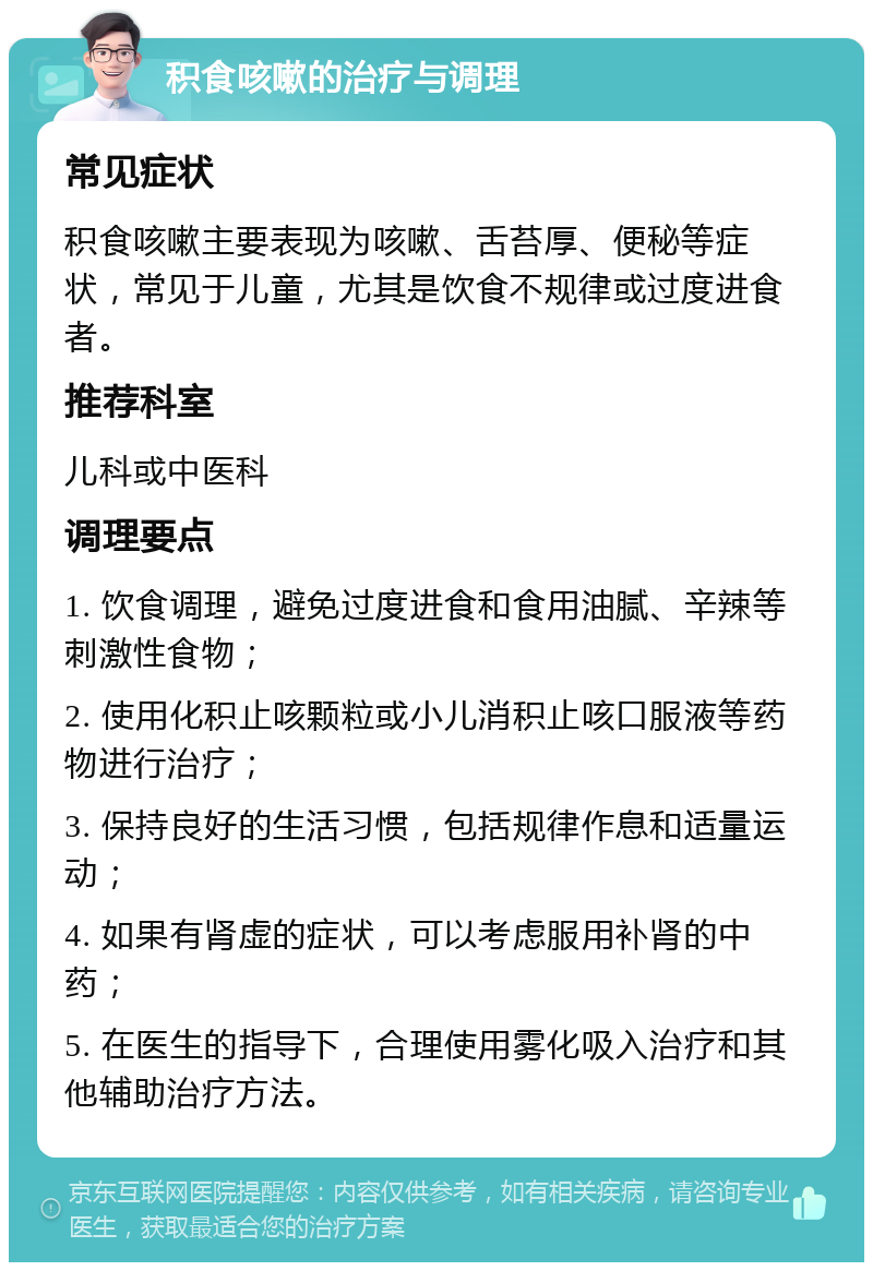 积食咳嗽的治疗与调理 常见症状 积食咳嗽主要表现为咳嗽、舌苔厚、便秘等症状，常见于儿童，尤其是饮食不规律或过度进食者。 推荐科室 儿科或中医科 调理要点 1. 饮食调理，避免过度进食和食用油腻、辛辣等刺激性食物； 2. 使用化积止咳颗粒或小儿消积止咳口服液等药物进行治疗； 3. 保持良好的生活习惯，包括规律作息和适量运动； 4. 如果有肾虚的症状，可以考虑服用补肾的中药； 5. 在医生的指导下，合理使用雾化吸入治疗和其他辅助治疗方法。