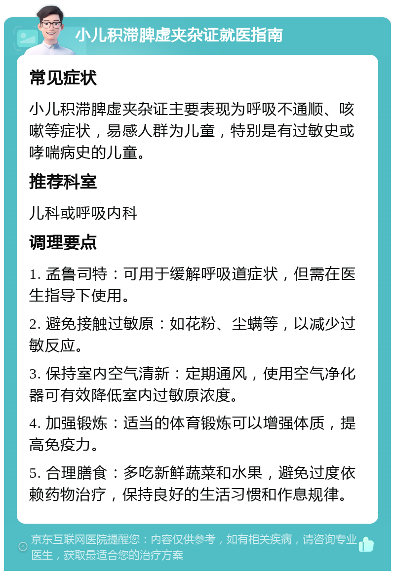 小儿积滞脾虚夹杂证就医指南 常见症状 小儿积滞脾虚夹杂证主要表现为呼吸不通顺、咳嗽等症状，易感人群为儿童，特别是有过敏史或哮喘病史的儿童。 推荐科室 儿科或呼吸内科 调理要点 1. 孟鲁司特：可用于缓解呼吸道症状，但需在医生指导下使用。 2. 避免接触过敏原：如花粉、尘螨等，以减少过敏反应。 3. 保持室内空气清新：定期通风，使用空气净化器可有效降低室内过敏原浓度。 4. 加强锻炼：适当的体育锻炼可以增强体质，提高免疫力。 5. 合理膳食：多吃新鲜蔬菜和水果，避免过度依赖药物治疗，保持良好的生活习惯和作息规律。