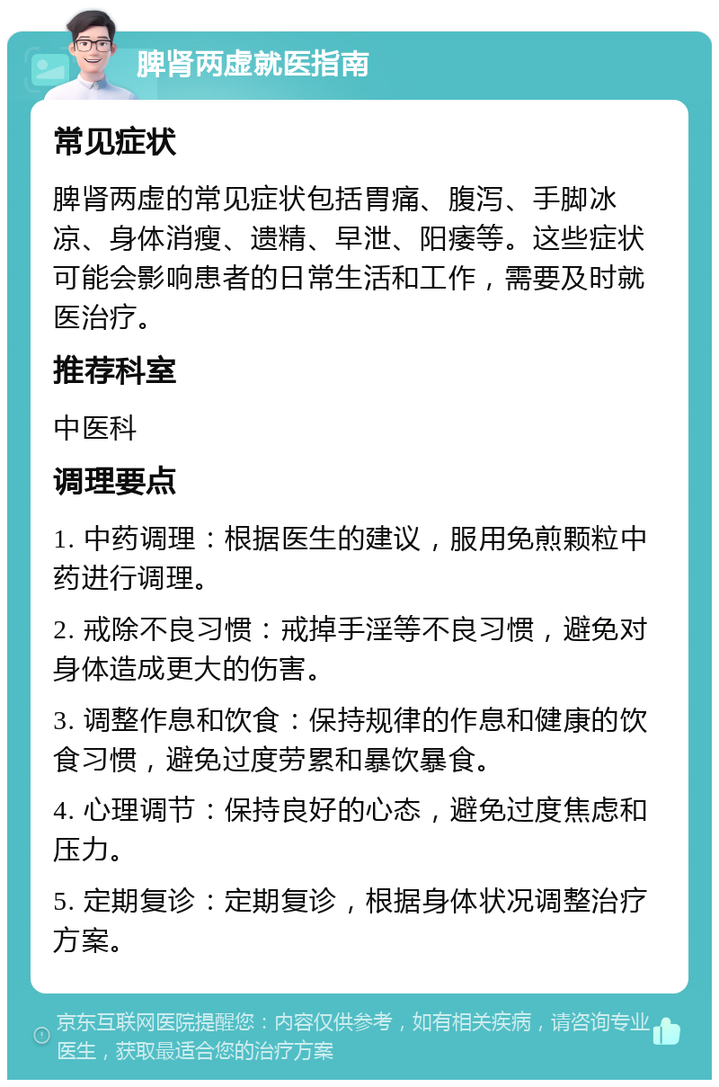 脾肾两虚就医指南 常见症状 脾肾两虚的常见症状包括胃痛、腹泻、手脚冰凉、身体消瘦、遗精、早泄、阳痿等。这些症状可能会影响患者的日常生活和工作，需要及时就医治疗。 推荐科室 中医科 调理要点 1. 中药调理：根据医生的建议，服用免煎颗粒中药进行调理。 2. 戒除不良习惯：戒掉手淫等不良习惯，避免对身体造成更大的伤害。 3. 调整作息和饮食：保持规律的作息和健康的饮食习惯，避免过度劳累和暴饮暴食。 4. 心理调节：保持良好的心态，避免过度焦虑和压力。 5. 定期复诊：定期复诊，根据身体状况调整治疗方案。