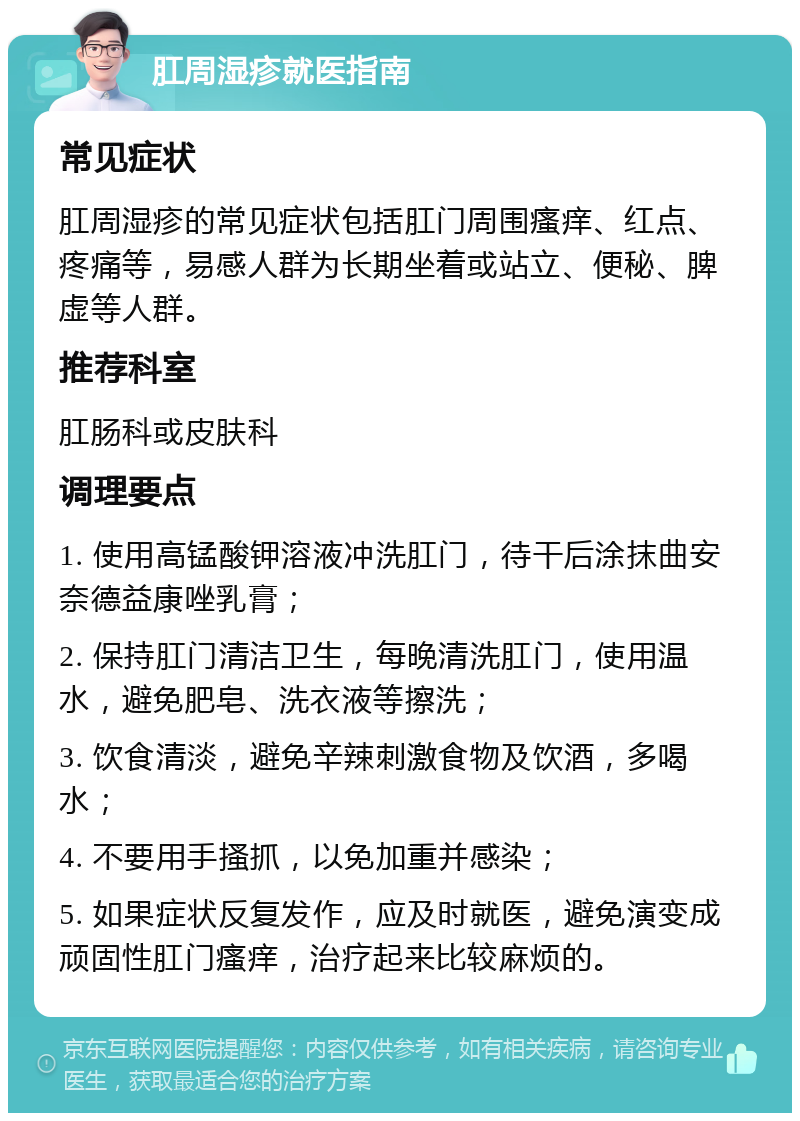 肛周湿疹就医指南 常见症状 肛周湿疹的常见症状包括肛门周围瘙痒、红点、疼痛等，易感人群为长期坐着或站立、便秘、脾虚等人群。 推荐科室 肛肠科或皮肤科 调理要点 1. 使用高锰酸钾溶液冲洗肛门，待干后涂抹曲安奈德益康唑乳膏； 2. 保持肛门清洁卫生，每晚清洗肛门，使用温水，避免肥皂、洗衣液等擦洗； 3. 饮食清淡，避免辛辣刺激食物及饮酒，多喝水； 4. 不要用手搔抓，以免加重并感染； 5. 如果症状反复发作，应及时就医，避免演变成顽固性肛门瘙痒，治疗起来比较麻烦的。