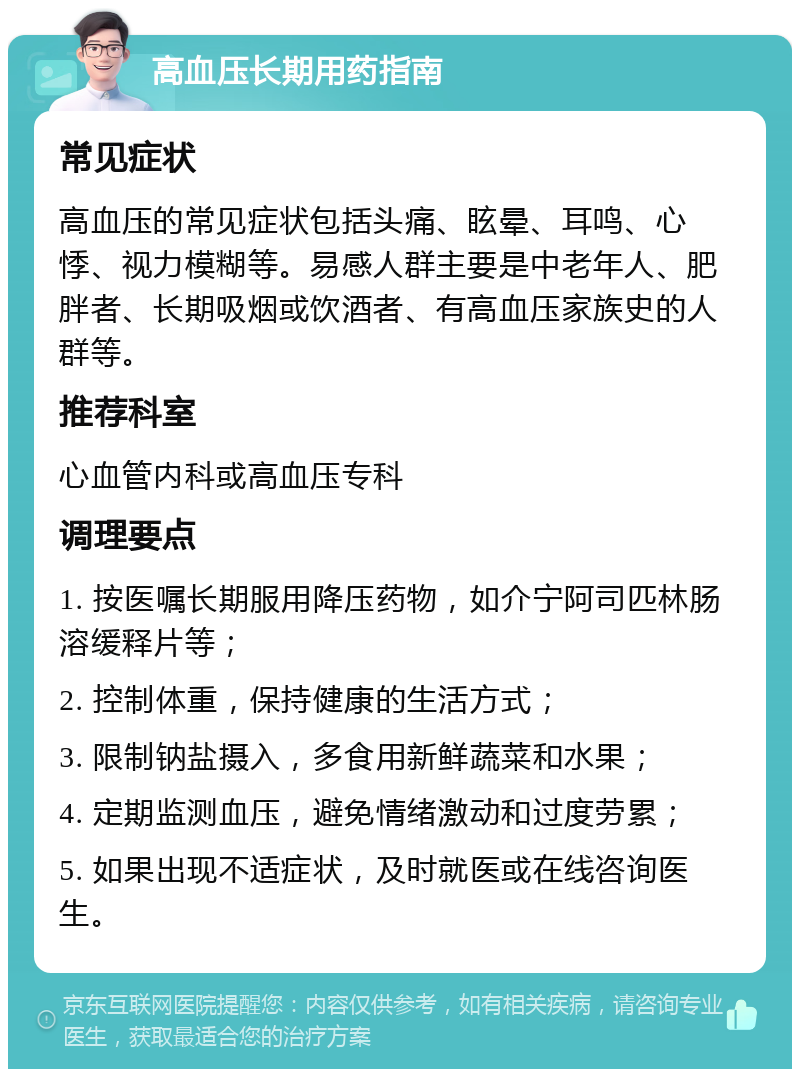 高血压长期用药指南 常见症状 高血压的常见症状包括头痛、眩晕、耳鸣、心悸、视力模糊等。易感人群主要是中老年人、肥胖者、长期吸烟或饮酒者、有高血压家族史的人群等。 推荐科室 心血管内科或高血压专科 调理要点 1. 按医嘱长期服用降压药物，如介宁阿司匹林肠溶缓释片等； 2. 控制体重，保持健康的生活方式； 3. 限制钠盐摄入，多食用新鲜蔬菜和水果； 4. 定期监测血压，避免情绪激动和过度劳累； 5. 如果出现不适症状，及时就医或在线咨询医生。