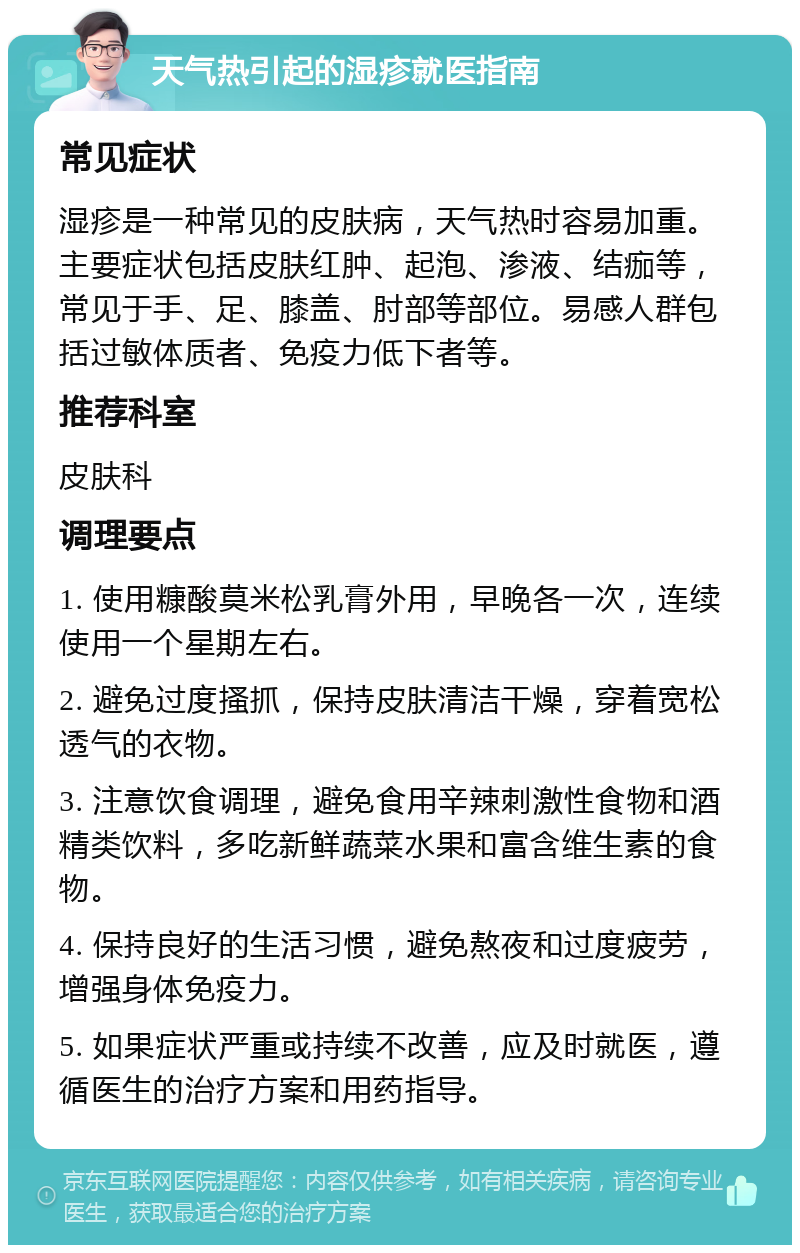 天气热引起的湿疹就医指南 常见症状 湿疹是一种常见的皮肤病，天气热时容易加重。主要症状包括皮肤红肿、起泡、渗液、结痂等，常见于手、足、膝盖、肘部等部位。易感人群包括过敏体质者、免疫力低下者等。 推荐科室 皮肤科 调理要点 1. 使用糠酸莫米松乳膏外用，早晚各一次，连续使用一个星期左右。 2. 避免过度搔抓，保持皮肤清洁干燥，穿着宽松透气的衣物。 3. 注意饮食调理，避免食用辛辣刺激性食物和酒精类饮料，多吃新鲜蔬菜水果和富含维生素的食物。 4. 保持良好的生活习惯，避免熬夜和过度疲劳，增强身体免疫力。 5. 如果症状严重或持续不改善，应及时就医，遵循医生的治疗方案和用药指导。