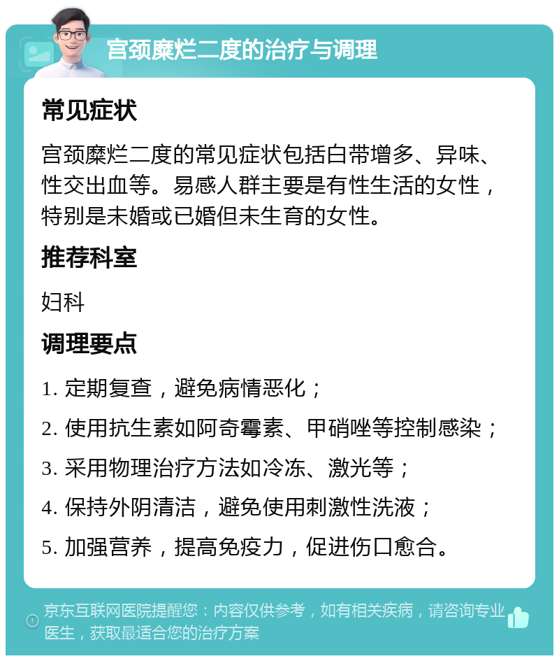 宫颈糜烂二度的治疗与调理 常见症状 宫颈糜烂二度的常见症状包括白带增多、异味、性交出血等。易感人群主要是有性生活的女性，特别是未婚或已婚但未生育的女性。 推荐科室 妇科 调理要点 1. 定期复查，避免病情恶化； 2. 使用抗生素如阿奇霉素、甲硝唑等控制感染； 3. 采用物理治疗方法如冷冻、激光等； 4. 保持外阴清洁，避免使用刺激性洗液； 5. 加强营养，提高免疫力，促进伤口愈合。