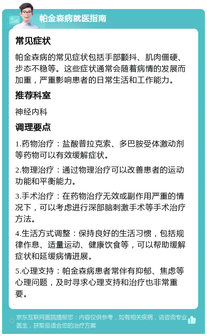 帕金森病就医指南 常见症状 帕金森病的常见症状包括手部颤抖、肌肉僵硬、步态不稳等。这些症状通常会随着病情的发展而加重，严重影响患者的日常生活和工作能力。 推荐科室 神经内科 调理要点 1.药物治疗：盐酸普拉克索、多巴胺受体激动剂等药物可以有效缓解症状。 2.物理治疗：通过物理治疗可以改善患者的运动功能和平衡能力。 3.手术治疗：在药物治疗无效或副作用严重的情况下，可以考虑进行深部脑刺激手术等手术治疗方法。 4.生活方式调整：保持良好的生活习惯，包括规律作息、适量运动、健康饮食等，可以帮助缓解症状和延缓病情进展。 5.心理支持：帕金森病患者常伴有抑郁、焦虑等心理问题，及时寻求心理支持和治疗也非常重要。