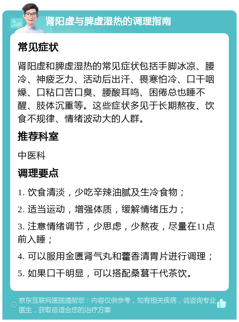 肾阳虚与脾虚湿热的调理指南 常见症状 肾阳虚和脾虚湿热的常见症状包括手脚冰凉、腰冷、神疲乏力、活动后出汗、畏寒怕冷、口干咽燥、口粘口苦口臭、腰酸耳鸣、困倦总也睡不醒、肢体沉重等。这些症状多见于长期熬夜、饮食不规律、情绪波动大的人群。 推荐科室 中医科 调理要点 1. 饮食清淡，少吃辛辣油腻及生冷食物； 2. 适当运动，增强体质，缓解情绪压力； 3. 注意情绪调节，少思虑，少熬夜，尽量在11点前入睡； 4. 可以服用金匮肾气丸和藿香清胃片进行调理； 5. 如果口干明显，可以搭配桑葚干代茶饮。