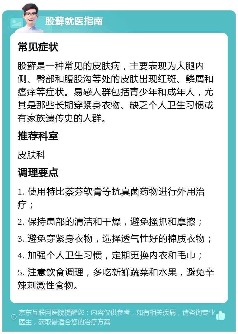 股藓就医指南 常见症状 股藓是一种常见的皮肤病，主要表现为大腿内侧、臀部和腹股沟等处的皮肤出现红斑、鳞屑和瘙痒等症状。易感人群包括青少年和成年人，尤其是那些长期穿紧身衣物、缺乏个人卫生习惯或有家族遗传史的人群。 推荐科室 皮肤科 调理要点 1. 使用特比萘芬软膏等抗真菌药物进行外用治疗； 2. 保持患部的清洁和干燥，避免搔抓和摩擦； 3. 避免穿紧身衣物，选择透气性好的棉质衣物； 4. 加强个人卫生习惯，定期更换内衣和毛巾； 5. 注意饮食调理，多吃新鲜蔬菜和水果，避免辛辣刺激性食物。