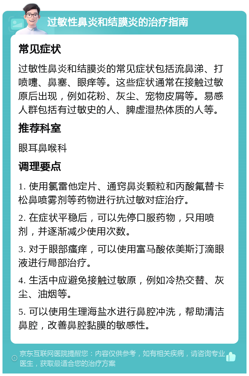 过敏性鼻炎和结膜炎的治疗指南 常见症状 过敏性鼻炎和结膜炎的常见症状包括流鼻涕、打喷嚏、鼻塞、眼痒等。这些症状通常在接触过敏原后出现，例如花粉、灰尘、宠物皮屑等。易感人群包括有过敏史的人、脾虚湿热体质的人等。 推荐科室 眼耳鼻喉科 调理要点 1. 使用氯雷他定片、通窍鼻炎颗粒和丙酸氟替卡松鼻喷雾剂等药物进行抗过敏对症治疗。 2. 在症状平稳后，可以先停口服药物，只用喷剂，并逐渐减少使用次数。 3. 对于眼部瘙痒，可以使用富马酸依美斯汀滴眼液进行局部治疗。 4. 生活中应避免接触过敏原，例如冷热交替、灰尘、油烟等。 5. 可以使用生理海盐水进行鼻腔冲洗，帮助清洁鼻腔，改善鼻腔黏膜的敏感性。