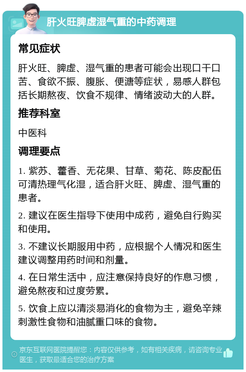 肝火旺脾虚湿气重的中药调理 常见症状 肝火旺、脾虚、湿气重的患者可能会出现口干口苦、食欲不振、腹胀、便溏等症状，易感人群包括长期熬夜、饮食不规律、情绪波动大的人群。 推荐科室 中医科 调理要点 1. 紫苏、藿香、无花果、甘草、菊花、陈皮配伍可清热理气化湿，适合肝火旺、脾虚、湿气重的患者。 2. 建议在医生指导下使用中成药，避免自行购买和使用。 3. 不建议长期服用中药，应根据个人情况和医生建议调整用药时间和剂量。 4. 在日常生活中，应注意保持良好的作息习惯，避免熬夜和过度劳累。 5. 饮食上应以清淡易消化的食物为主，避免辛辣刺激性食物和油腻重口味的食物。