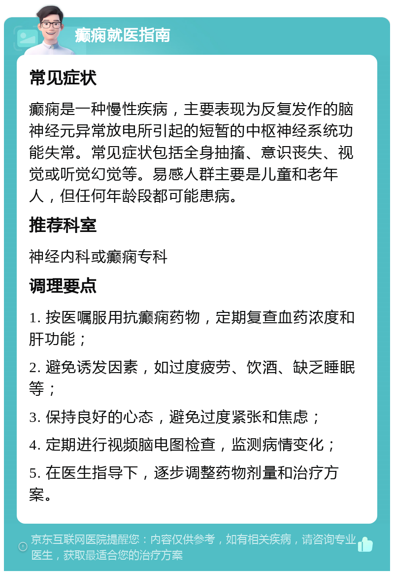 癫痫就医指南 常见症状 癫痫是一种慢性疾病，主要表现为反复发作的脑神经元异常放电所引起的短暂的中枢神经系统功能失常。常见症状包括全身抽搐、意识丧失、视觉或听觉幻觉等。易感人群主要是儿童和老年人，但任何年龄段都可能患病。 推荐科室 神经内科或癫痫专科 调理要点 1. 按医嘱服用抗癫痫药物，定期复查血药浓度和肝功能； 2. 避免诱发因素，如过度疲劳、饮酒、缺乏睡眠等； 3. 保持良好的心态，避免过度紧张和焦虑； 4. 定期进行视频脑电图检查，监测病情变化； 5. 在医生指导下，逐步调整药物剂量和治疗方案。