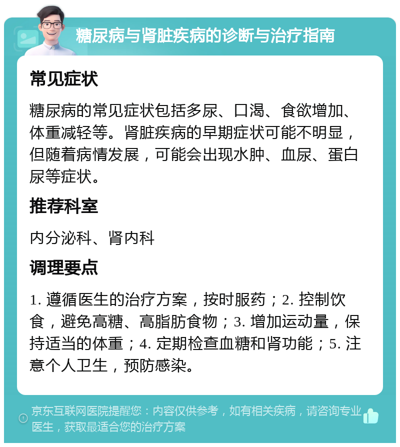 糖尿病与肾脏疾病的诊断与治疗指南 常见症状 糖尿病的常见症状包括多尿、口渴、食欲增加、体重减轻等。肾脏疾病的早期症状可能不明显，但随着病情发展，可能会出现水肿、血尿、蛋白尿等症状。 推荐科室 内分泌科、肾内科 调理要点 1. 遵循医生的治疗方案，按时服药；2. 控制饮食，避免高糖、高脂肪食物；3. 增加运动量，保持适当的体重；4. 定期检查血糖和肾功能；5. 注意个人卫生，预防感染。