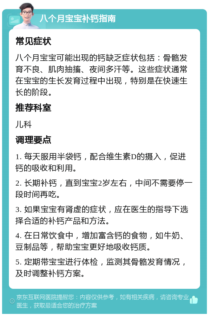 八个月宝宝补钙指南 常见症状 八个月宝宝可能出现的钙缺乏症状包括：骨骼发育不良、肌肉抽搐、夜间多汗等。这些症状通常在宝宝的生长发育过程中出现，特别是在快速生长的阶段。 推荐科室 儿科 调理要点 1. 每天服用半袋钙，配合维生素D的摄入，促进钙的吸收和利用。 2. 长期补钙，直到宝宝2岁左右，中间不需要停一段时间再吃。 3. 如果宝宝有肾虚的症状，应在医生的指导下选择合适的补钙产品和方法。 4. 在日常饮食中，增加富含钙的食物，如牛奶、豆制品等，帮助宝宝更好地吸收钙质。 5. 定期带宝宝进行体检，监测其骨骼发育情况，及时调整补钙方案。