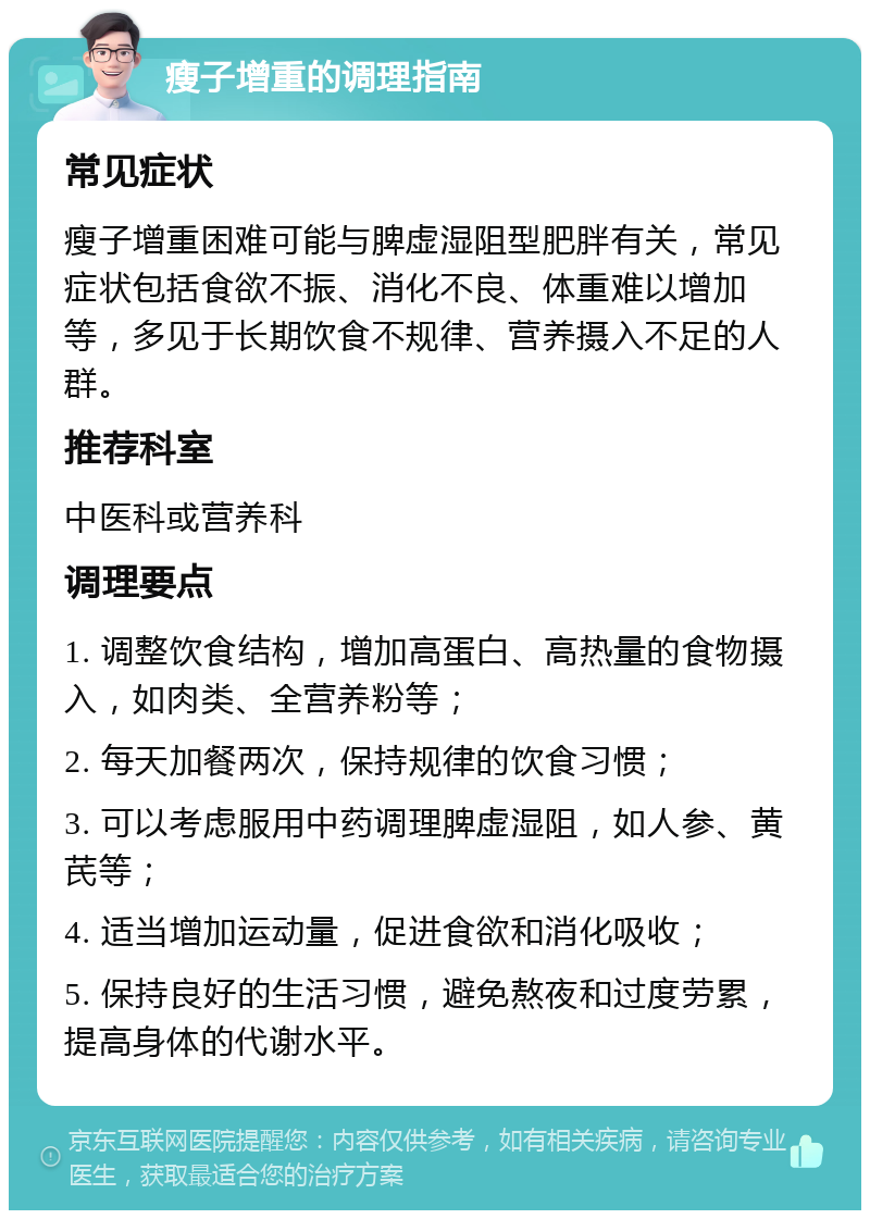 瘦子增重的调理指南 常见症状 瘦子增重困难可能与脾虚湿阻型肥胖有关，常见症状包括食欲不振、消化不良、体重难以增加等，多见于长期饮食不规律、营养摄入不足的人群。 推荐科室 中医科或营养科 调理要点 1. 调整饮食结构，增加高蛋白、高热量的食物摄入，如肉类、全营养粉等； 2. 每天加餐两次，保持规律的饮食习惯； 3. 可以考虑服用中药调理脾虚湿阻，如人参、黄芪等； 4. 适当增加运动量，促进食欲和消化吸收； 5. 保持良好的生活习惯，避免熬夜和过度劳累，提高身体的代谢水平。