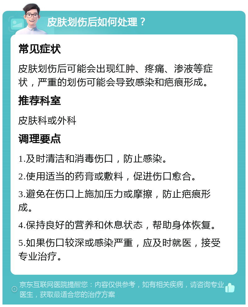 皮肤划伤后如何处理？ 常见症状 皮肤划伤后可能会出现红肿、疼痛、渗液等症状，严重的划伤可能会导致感染和疤痕形成。 推荐科室 皮肤科或外科 调理要点 1.及时清洁和消毒伤口，防止感染。 2.使用适当的药膏或敷料，促进伤口愈合。 3.避免在伤口上施加压力或摩擦，防止疤痕形成。 4.保持良好的营养和休息状态，帮助身体恢复。 5.如果伤口较深或感染严重，应及时就医，接受专业治疗。