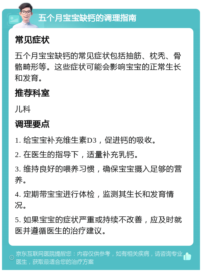 五个月宝宝缺钙的调理指南 常见症状 五个月宝宝缺钙的常见症状包括抽筋、枕秃、骨骼畸形等。这些症状可能会影响宝宝的正常生长和发育。 推荐科室 儿科 调理要点 1. 给宝宝补充维生素D3，促进钙的吸收。 2. 在医生的指导下，适量补充乳钙。 3. 维持良好的喂养习惯，确保宝宝摄入足够的营养。 4. 定期带宝宝进行体检，监测其生长和发育情况。 5. 如果宝宝的症状严重或持续不改善，应及时就医并遵循医生的治疗建议。