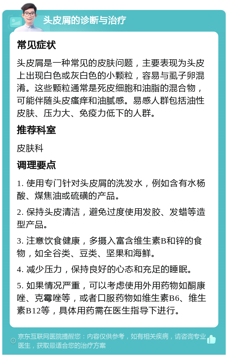 头皮屑的诊断与治疗 常见症状 头皮屑是一种常见的皮肤问题，主要表现为头皮上出现白色或灰白色的小颗粒，容易与虱子卵混淆。这些颗粒通常是死皮细胞和油脂的混合物，可能伴随头皮瘙痒和油腻感。易感人群包括油性皮肤、压力大、免疫力低下的人群。 推荐科室 皮肤科 调理要点 1. 使用专门针对头皮屑的洗发水，例如含有水杨酸、煤焦油或硫磺的产品。 2. 保持头皮清洁，避免过度使用发胶、发蜡等造型产品。 3. 注意饮食健康，多摄入富含维生素B和锌的食物，如全谷类、豆类、坚果和海鲜。 4. 减少压力，保持良好的心态和充足的睡眠。 5. 如果情况严重，可以考虑使用外用药物如酮康唑、克霉唑等，或者口服药物如维生素B6、维生素B12等，具体用药需在医生指导下进行。