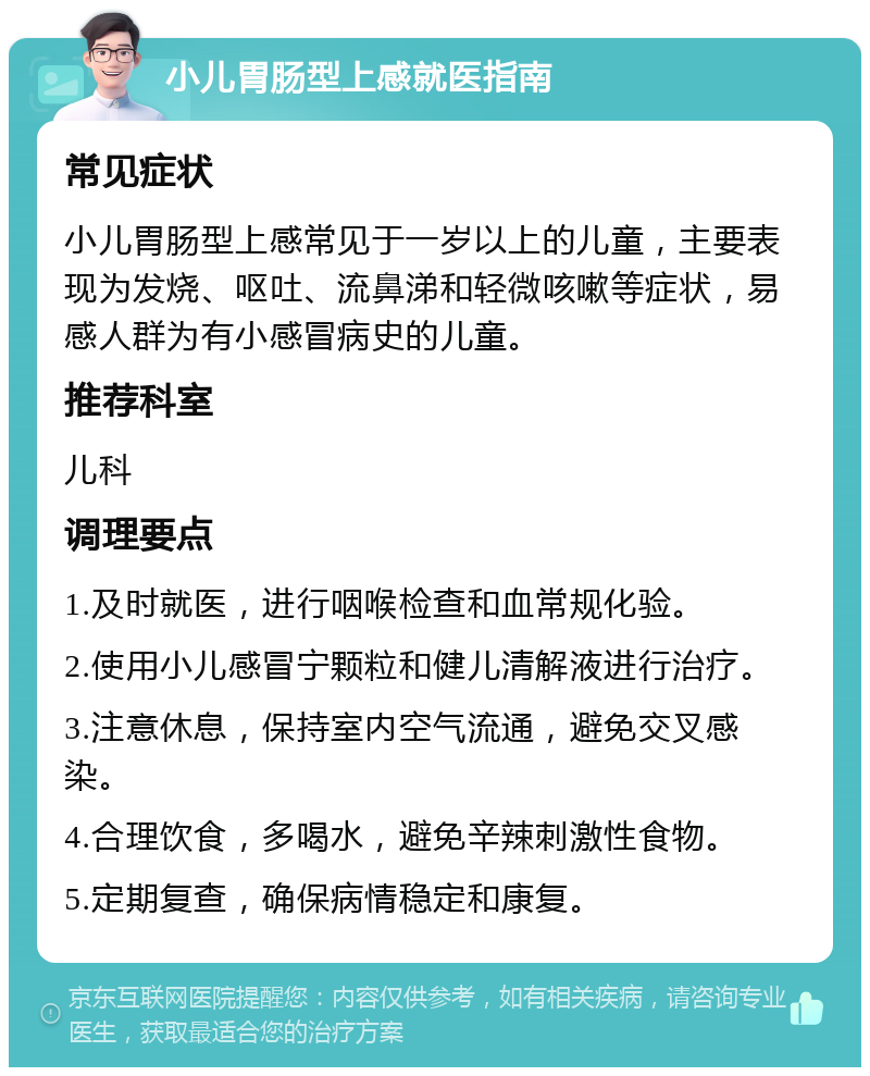 小儿胃肠型上感就医指南 常见症状 小儿胃肠型上感常见于一岁以上的儿童，主要表现为发烧、呕吐、流鼻涕和轻微咳嗽等症状，易感人群为有小感冒病史的儿童。 推荐科室 儿科 调理要点 1.及时就医，进行咽喉检查和血常规化验。 2.使用小儿感冒宁颗粒和健儿清解液进行治疗。 3.注意休息，保持室内空气流通，避免交叉感染。 4.合理饮食，多喝水，避免辛辣刺激性食物。 5.定期复查，确保病情稳定和康复。