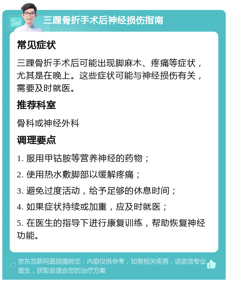 三踝骨折手术后神经损伤指南 常见症状 三踝骨折手术后可能出现脚麻木、疼痛等症状，尤其是在晚上。这些症状可能与神经损伤有关，需要及时就医。 推荐科室 骨科或神经外科 调理要点 1. 服用甲钴胺等营养神经的药物； 2. 使用热水敷脚部以缓解疼痛； 3. 避免过度活动，给予足够的休息时间； 4. 如果症状持续或加重，应及时就医； 5. 在医生的指导下进行康复训练，帮助恢复神经功能。