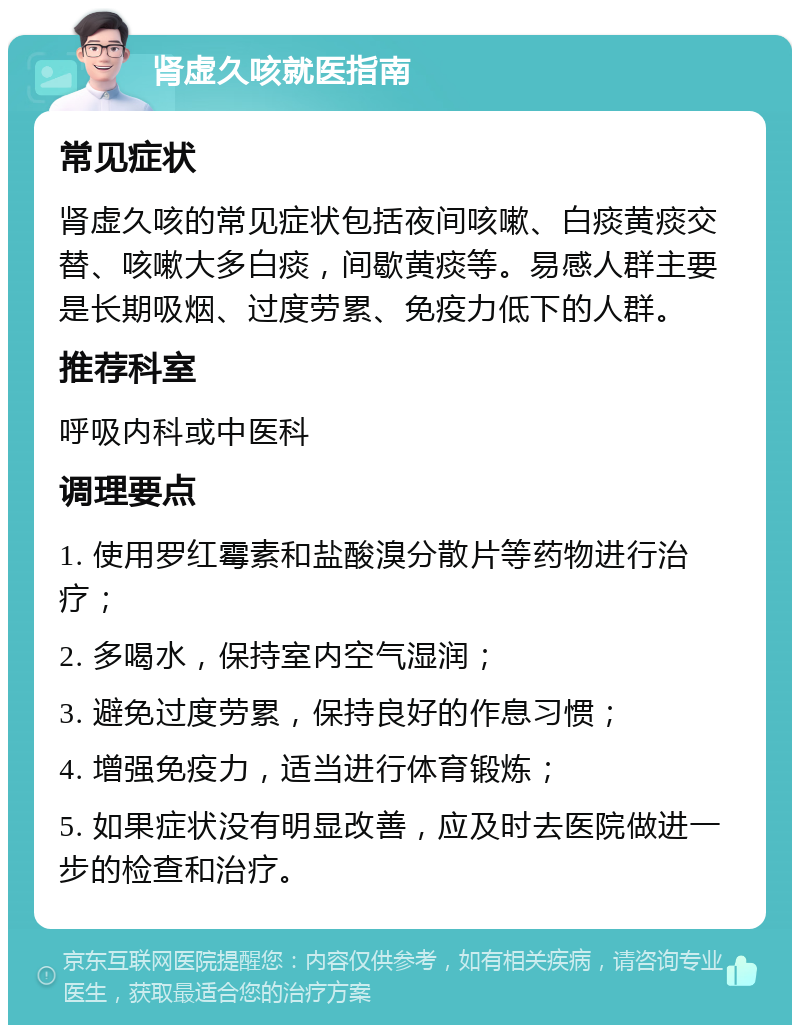 肾虚久咳就医指南 常见症状 肾虚久咳的常见症状包括夜间咳嗽、白痰黄痰交替、咳嗽大多白痰，间歇黄痰等。易感人群主要是长期吸烟、过度劳累、免疫力低下的人群。 推荐科室 呼吸内科或中医科 调理要点 1. 使用罗红霉素和盐酸溴分散片等药物进行治疗； 2. 多喝水，保持室内空气湿润； 3. 避免过度劳累，保持良好的作息习惯； 4. 增强免疫力，适当进行体育锻炼； 5. 如果症状没有明显改善，应及时去医院做进一步的检查和治疗。