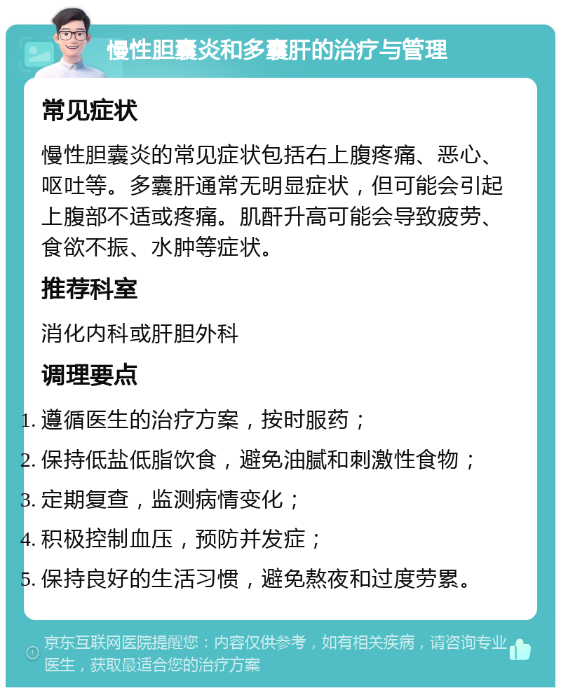 慢性胆囊炎和多囊肝的治疗与管理 常见症状 慢性胆囊炎的常见症状包括右上腹疼痛、恶心、呕吐等。多囊肝通常无明显症状，但可能会引起上腹部不适或疼痛。肌酐升高可能会导致疲劳、食欲不振、水肿等症状。 推荐科室 消化内科或肝胆外科 调理要点 遵循医生的治疗方案，按时服药； 保持低盐低脂饮食，避免油腻和刺激性食物； 定期复查，监测病情变化； 积极控制血压，预防并发症； 保持良好的生活习惯，避免熬夜和过度劳累。