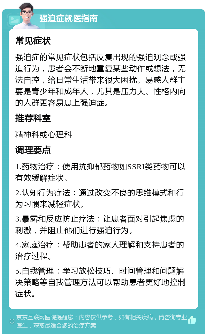 强迫症就医指南 常见症状 强迫症的常见症状包括反复出现的强迫观念或强迫行为，患者会不断地重复某些动作或想法，无法自控，给日常生活带来很大困扰。易感人群主要是青少年和成年人，尤其是压力大、性格内向的人群更容易患上强迫症。 推荐科室 精神科或心理科 调理要点 1.药物治疗：使用抗抑郁药物如SSRI类药物可以有效缓解症状。 2.认知行为疗法：通过改变不良的思维模式和行为习惯来减轻症状。 3.暴露和反应防止疗法：让患者面对引起焦虑的刺激，并阻止他们进行强迫行为。 4.家庭治疗：帮助患者的家人理解和支持患者的治疗过程。 5.自我管理：学习放松技巧、时间管理和问题解决策略等自我管理方法可以帮助患者更好地控制症状。