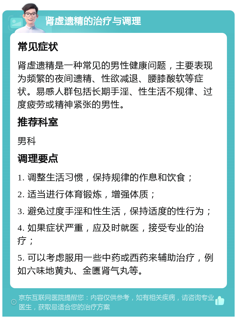 肾虚遗精的治疗与调理 常见症状 肾虚遗精是一种常见的男性健康问题，主要表现为频繁的夜间遗精、性欲减退、腰膝酸软等症状。易感人群包括长期手淫、性生活不规律、过度疲劳或精神紧张的男性。 推荐科室 男科 调理要点 1. 调整生活习惯，保持规律的作息和饮食； 2. 适当进行体育锻炼，增强体质； 3. 避免过度手淫和性生活，保持适度的性行为； 4. 如果症状严重，应及时就医，接受专业的治疗； 5. 可以考虑服用一些中药或西药来辅助治疗，例如六味地黄丸、金匮肾气丸等。