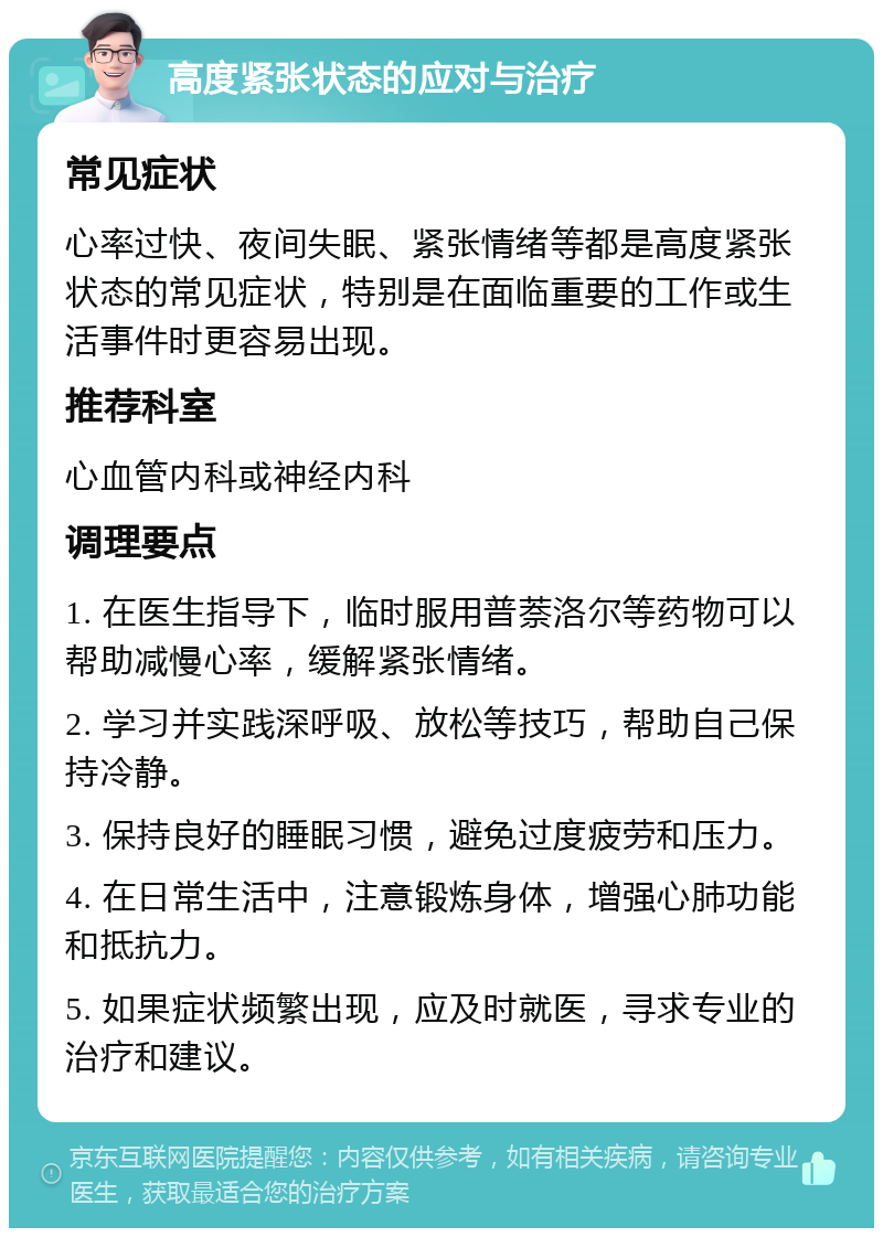 高度紧张状态的应对与治疗 常见症状 心率过快、夜间失眠、紧张情绪等都是高度紧张状态的常见症状，特别是在面临重要的工作或生活事件时更容易出现。 推荐科室 心血管内科或神经内科 调理要点 1. 在医生指导下，临时服用普萘洛尔等药物可以帮助减慢心率，缓解紧张情绪。 2. 学习并实践深呼吸、放松等技巧，帮助自己保持冷静。 3. 保持良好的睡眠习惯，避免过度疲劳和压力。 4. 在日常生活中，注意锻炼身体，增强心肺功能和抵抗力。 5. 如果症状频繁出现，应及时就医，寻求专业的治疗和建议。