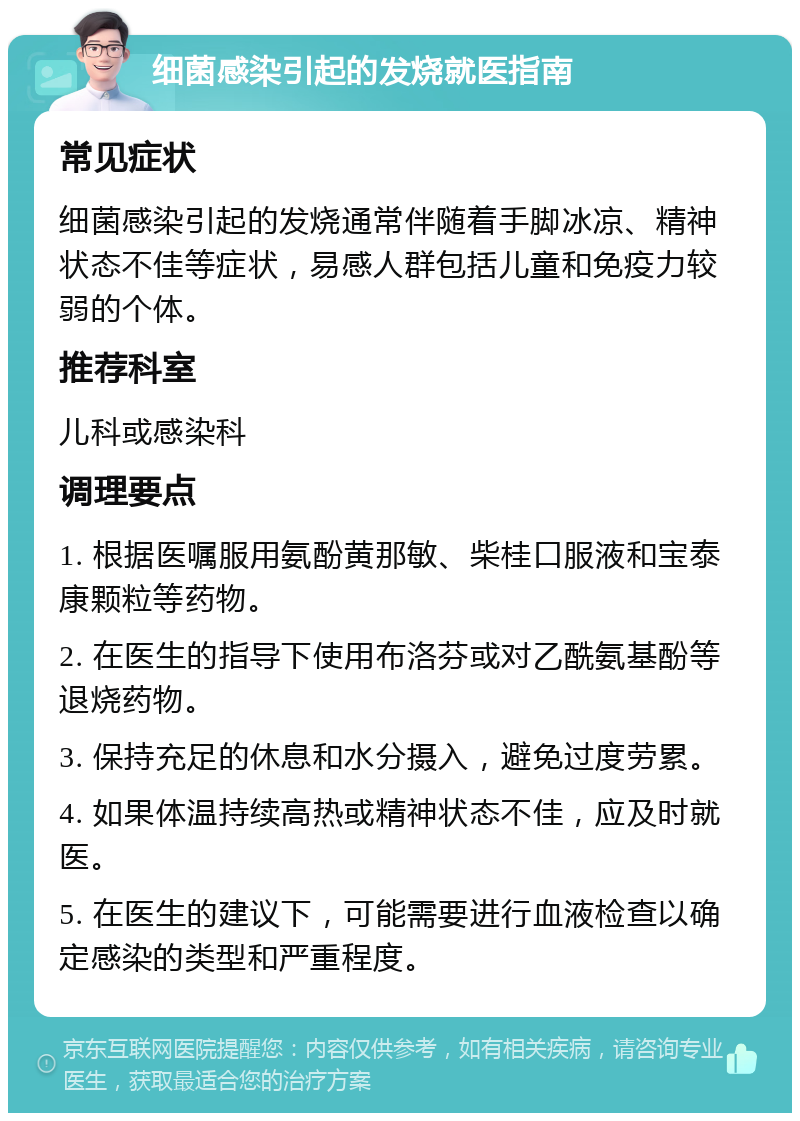 细菌感染引起的发烧就医指南 常见症状 细菌感染引起的发烧通常伴随着手脚冰凉、精神状态不佳等症状，易感人群包括儿童和免疫力较弱的个体。 推荐科室 儿科或感染科 调理要点 1. 根据医嘱服用氨酚黄那敏、柴桂口服液和宝泰康颗粒等药物。 2. 在医生的指导下使用布洛芬或对乙酰氨基酚等退烧药物。 3. 保持充足的休息和水分摄入，避免过度劳累。 4. 如果体温持续高热或精神状态不佳，应及时就医。 5. 在医生的建议下，可能需要进行血液检查以确定感染的类型和严重程度。