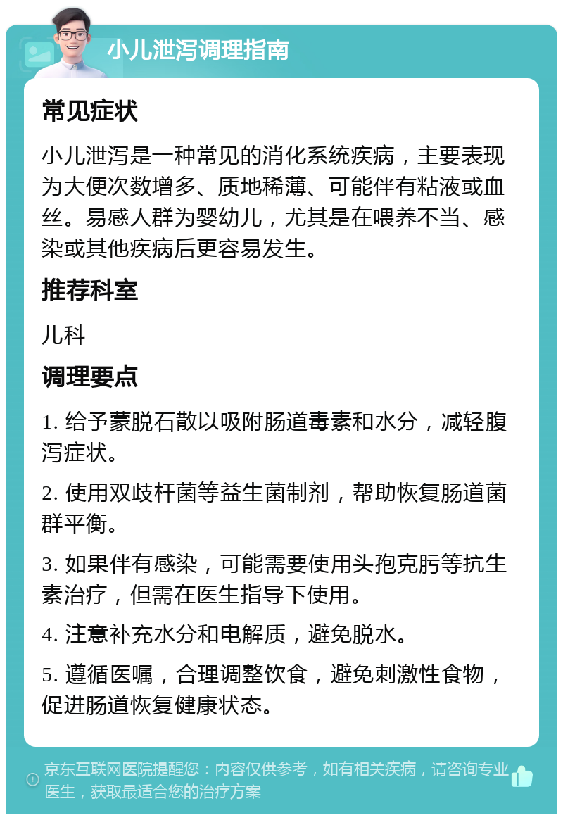 小儿泄泻调理指南 常见症状 小儿泄泻是一种常见的消化系统疾病，主要表现为大便次数增多、质地稀薄、可能伴有粘液或血丝。易感人群为婴幼儿，尤其是在喂养不当、感染或其他疾病后更容易发生。 推荐科室 儿科 调理要点 1. 给予蒙脱石散以吸附肠道毒素和水分，减轻腹泻症状。 2. 使用双歧杆菌等益生菌制剂，帮助恢复肠道菌群平衡。 3. 如果伴有感染，可能需要使用头孢克肟等抗生素治疗，但需在医生指导下使用。 4. 注意补充水分和电解质，避免脱水。 5. 遵循医嘱，合理调整饮食，避免刺激性食物，促进肠道恢复健康状态。