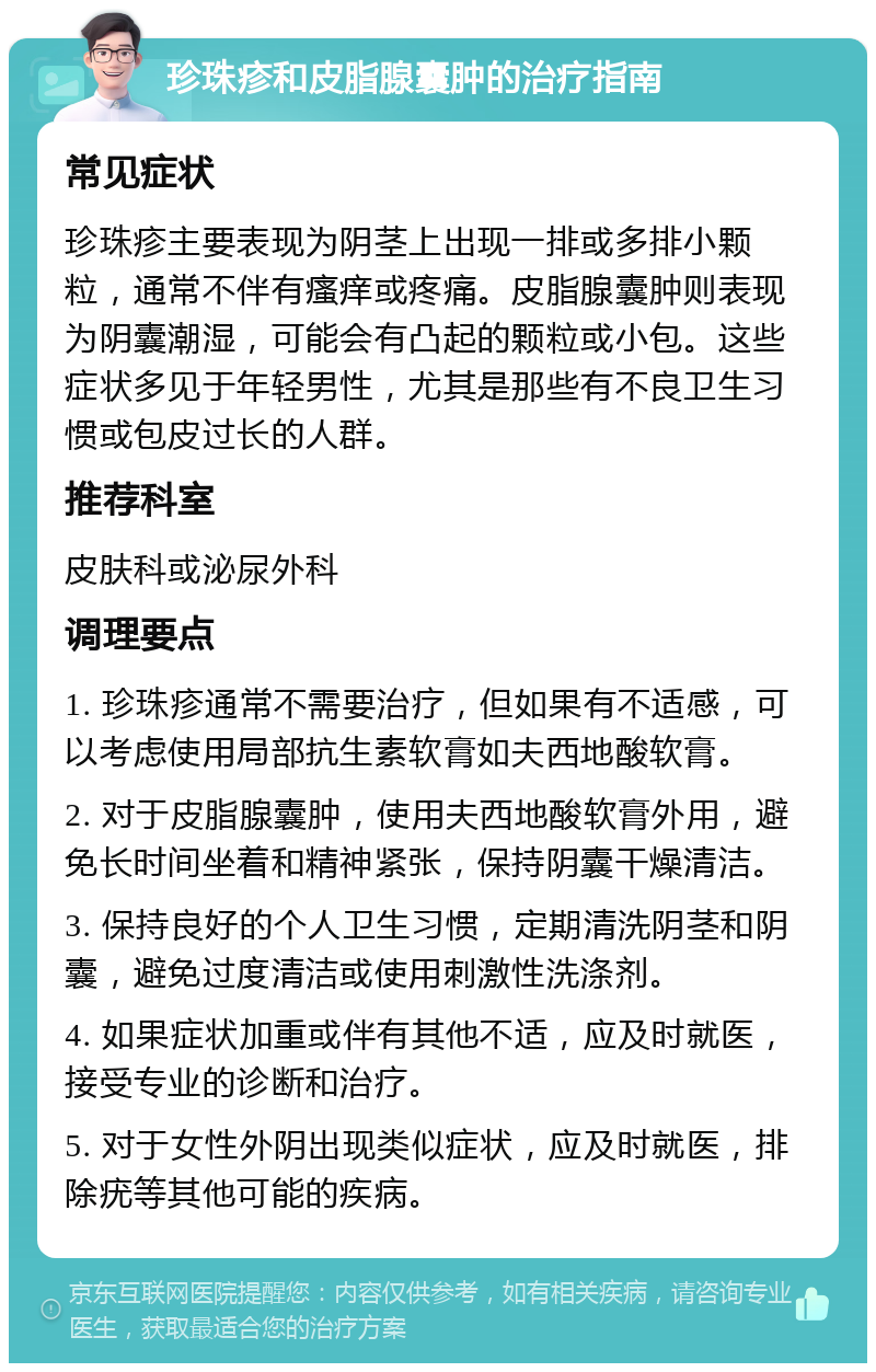 珍珠疹和皮脂腺囊肿的治疗指南 常见症状 珍珠疹主要表现为阴茎上出现一排或多排小颗粒，通常不伴有瘙痒或疼痛。皮脂腺囊肿则表现为阴囊潮湿，可能会有凸起的颗粒或小包。这些症状多见于年轻男性，尤其是那些有不良卫生习惯或包皮过长的人群。 推荐科室 皮肤科或泌尿外科 调理要点 1. 珍珠疹通常不需要治疗，但如果有不适感，可以考虑使用局部抗生素软膏如夫西地酸软膏。 2. 对于皮脂腺囊肿，使用夫西地酸软膏外用，避免长时间坐着和精神紧张，保持阴囊干燥清洁。 3. 保持良好的个人卫生习惯，定期清洗阴茎和阴囊，避免过度清洁或使用刺激性洗涤剂。 4. 如果症状加重或伴有其他不适，应及时就医，接受专业的诊断和治疗。 5. 对于女性外阴出现类似症状，应及时就医，排除疣等其他可能的疾病。