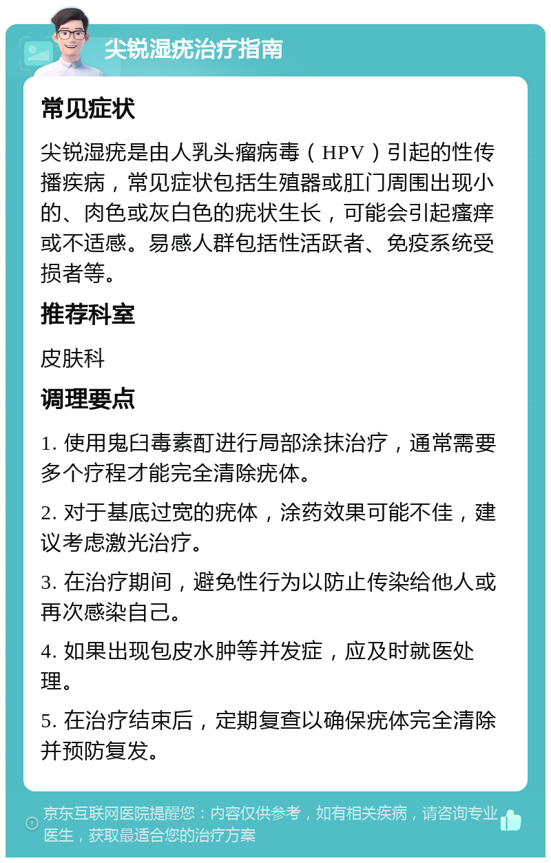 尖锐湿疣治疗指南 常见症状 尖锐湿疣是由人乳头瘤病毒（HPV）引起的性传播疾病，常见症状包括生殖器或肛门周围出现小的、肉色或灰白色的疣状生长，可能会引起瘙痒或不适感。易感人群包括性活跃者、免疫系统受损者等。 推荐科室 皮肤科 调理要点 1. 使用鬼臼毒素酊进行局部涂抹治疗，通常需要多个疗程才能完全清除疣体。 2. 对于基底过宽的疣体，涂药效果可能不佳，建议考虑激光治疗。 3. 在治疗期间，避免性行为以防止传染给他人或再次感染自己。 4. 如果出现包皮水肿等并发症，应及时就医处理。 5. 在治疗结束后，定期复查以确保疣体完全清除并预防复发。