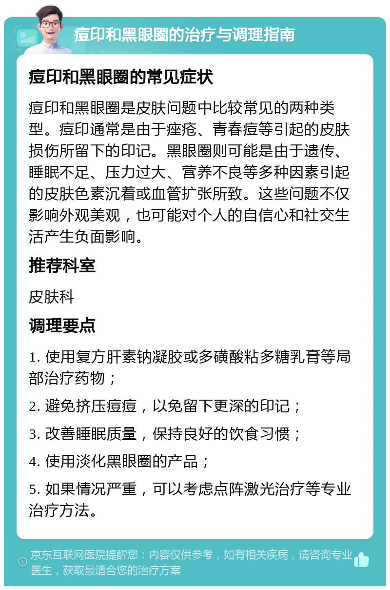 痘印和黑眼圈的治疗与调理指南 痘印和黑眼圈的常见症状 痘印和黑眼圈是皮肤问题中比较常见的两种类型。痘印通常是由于痤疮、青春痘等引起的皮肤损伤所留下的印记。黑眼圈则可能是由于遗传、睡眠不足、压力过大、营养不良等多种因素引起的皮肤色素沉着或血管扩张所致。这些问题不仅影响外观美观，也可能对个人的自信心和社交生活产生负面影响。 推荐科室 皮肤科 调理要点 1. 使用复方肝素钠凝胶或多磺酸粘多糖乳膏等局部治疗药物； 2. 避免挤压痘痘，以免留下更深的印记； 3. 改善睡眠质量，保持良好的饮食习惯； 4. 使用淡化黑眼圈的产品； 5. 如果情况严重，可以考虑点阵激光治疗等专业治疗方法。