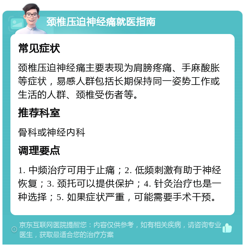 颈椎压迫神经痛就医指南 常见症状 颈椎压迫神经痛主要表现为肩膀疼痛、手麻酸胀等症状，易感人群包括长期保持同一姿势工作或生活的人群、颈椎受伤者等。 推荐科室 骨科或神经内科 调理要点 1. 中频治疗可用于止痛；2. 低频刺激有助于神经恢复；3. 颈托可以提供保护；4. 针灸治疗也是一种选择；5. 如果症状严重，可能需要手术干预。