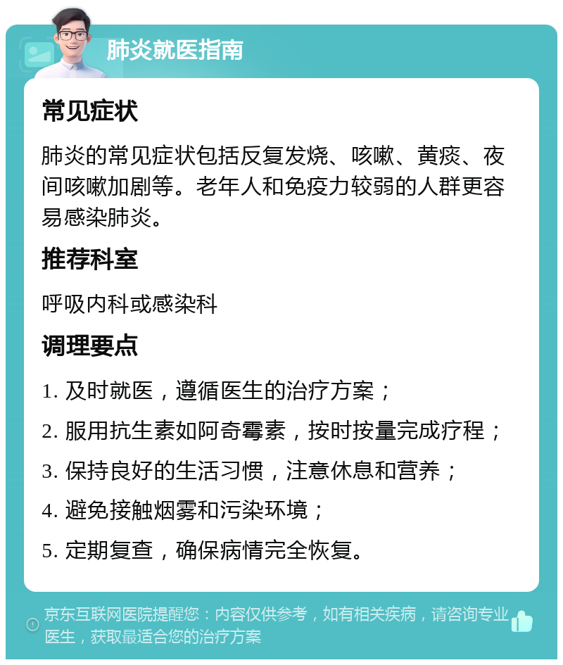 肺炎就医指南 常见症状 肺炎的常见症状包括反复发烧、咳嗽、黄痰、夜间咳嗽加剧等。老年人和免疫力较弱的人群更容易感染肺炎。 推荐科室 呼吸内科或感染科 调理要点 1. 及时就医，遵循医生的治疗方案； 2. 服用抗生素如阿奇霉素，按时按量完成疗程； 3. 保持良好的生活习惯，注意休息和营养； 4. 避免接触烟雾和污染环境； 5. 定期复查，确保病情完全恢复。