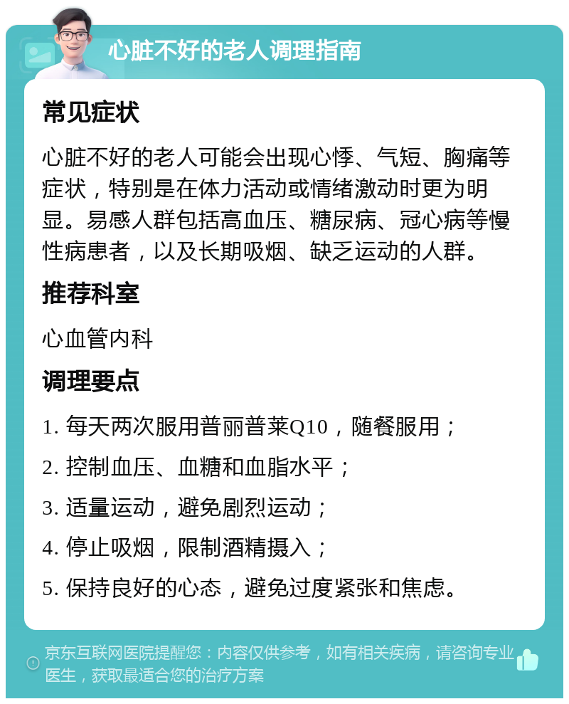 心脏不好的老人调理指南 常见症状 心脏不好的老人可能会出现心悸、气短、胸痛等症状，特别是在体力活动或情绪激动时更为明显。易感人群包括高血压、糖尿病、冠心病等慢性病患者，以及长期吸烟、缺乏运动的人群。 推荐科室 心血管内科 调理要点 1. 每天两次服用普丽普莱Q10，随餐服用； 2. 控制血压、血糖和血脂水平； 3. 适量运动，避免剧烈运动； 4. 停止吸烟，限制酒精摄入； 5. 保持良好的心态，避免过度紧张和焦虑。