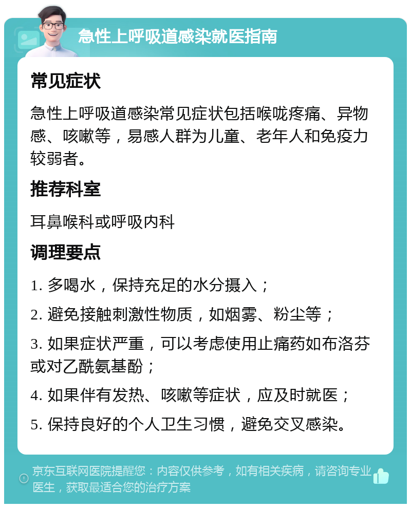 急性上呼吸道感染就医指南 常见症状 急性上呼吸道感染常见症状包括喉咙疼痛、异物感、咳嗽等，易感人群为儿童、老年人和免疫力较弱者。 推荐科室 耳鼻喉科或呼吸内科 调理要点 1. 多喝水，保持充足的水分摄入； 2. 避免接触刺激性物质，如烟雾、粉尘等； 3. 如果症状严重，可以考虑使用止痛药如布洛芬或对乙酰氨基酚； 4. 如果伴有发热、咳嗽等症状，应及时就医； 5. 保持良好的个人卫生习惯，避免交叉感染。