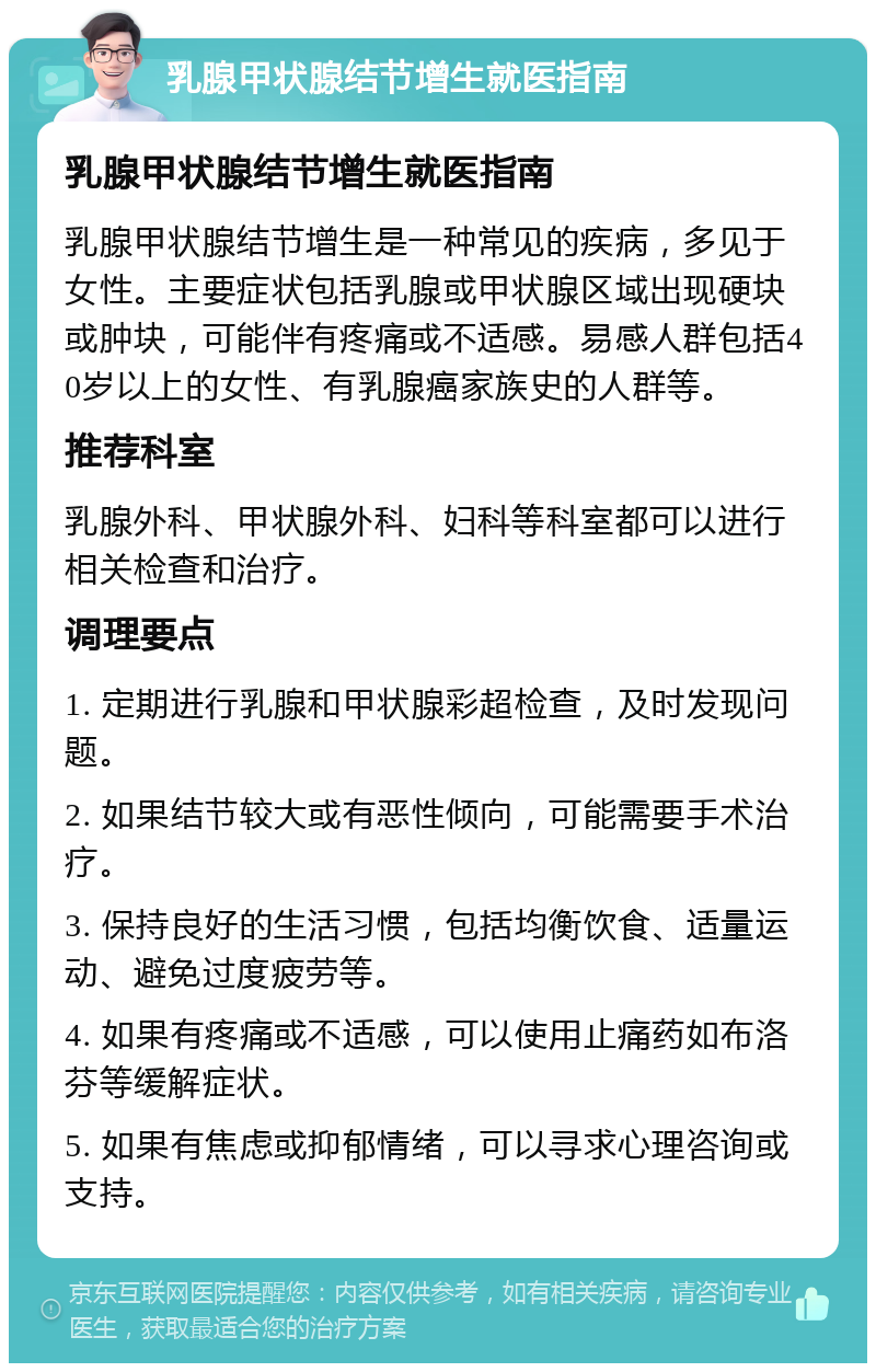 乳腺甲状腺结节增生就医指南 乳腺甲状腺结节增生就医指南 乳腺甲状腺结节增生是一种常见的疾病，多见于女性。主要症状包括乳腺或甲状腺区域出现硬块或肿块，可能伴有疼痛或不适感。易感人群包括40岁以上的女性、有乳腺癌家族史的人群等。 推荐科室 乳腺外科、甲状腺外科、妇科等科室都可以进行相关检查和治疗。 调理要点 1. 定期进行乳腺和甲状腺彩超检查，及时发现问题。 2. 如果结节较大或有恶性倾向，可能需要手术治疗。 3. 保持良好的生活习惯，包括均衡饮食、适量运动、避免过度疲劳等。 4. 如果有疼痛或不适感，可以使用止痛药如布洛芬等缓解症状。 5. 如果有焦虑或抑郁情绪，可以寻求心理咨询或支持。