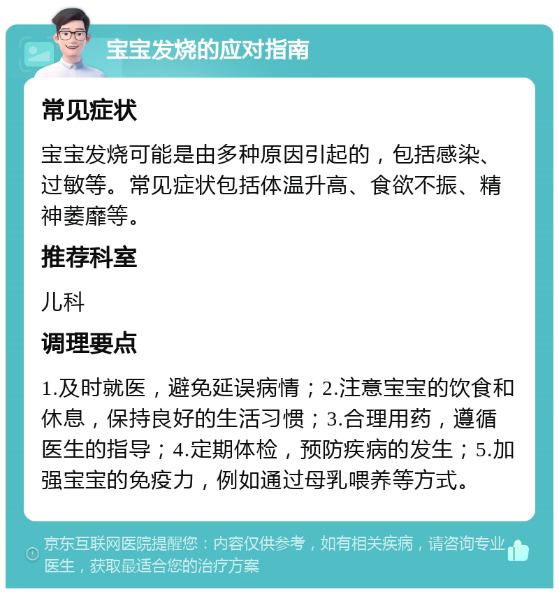 宝宝发烧的应对指南 常见症状 宝宝发烧可能是由多种原因引起的，包括感染、过敏等。常见症状包括体温升高、食欲不振、精神萎靡等。 推荐科室 儿科 调理要点 1.及时就医，避免延误病情；2.注意宝宝的饮食和休息，保持良好的生活习惯；3.合理用药，遵循医生的指导；4.定期体检，预防疾病的发生；5.加强宝宝的免疫力，例如通过母乳喂养等方式。