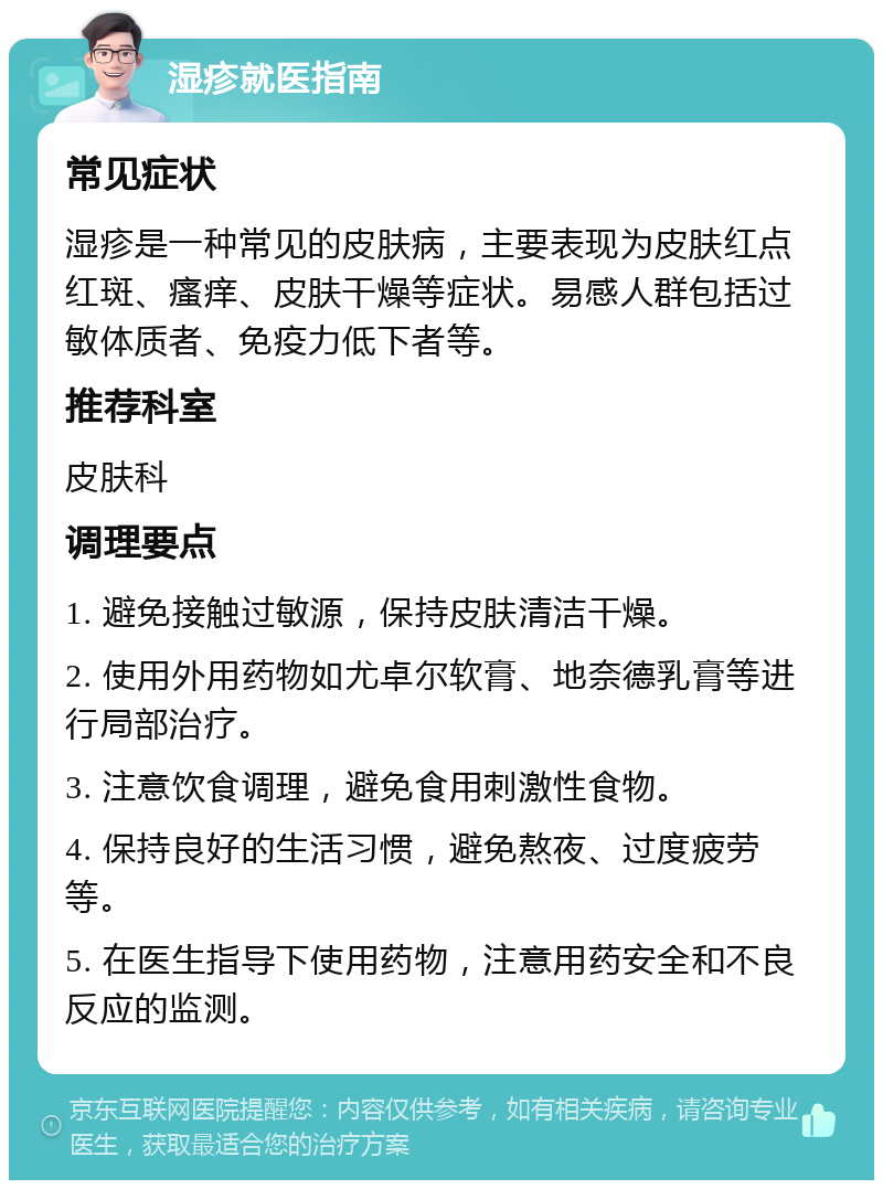 湿疹就医指南 常见症状 湿疹是一种常见的皮肤病，主要表现为皮肤红点红斑、瘙痒、皮肤干燥等症状。易感人群包括过敏体质者、免疫力低下者等。 推荐科室 皮肤科 调理要点 1. 避免接触过敏源，保持皮肤清洁干燥。 2. 使用外用药物如尤卓尔软膏、地奈德乳膏等进行局部治疗。 3. 注意饮食调理，避免食用刺激性食物。 4. 保持良好的生活习惯，避免熬夜、过度疲劳等。 5. 在医生指导下使用药物，注意用药安全和不良反应的监测。