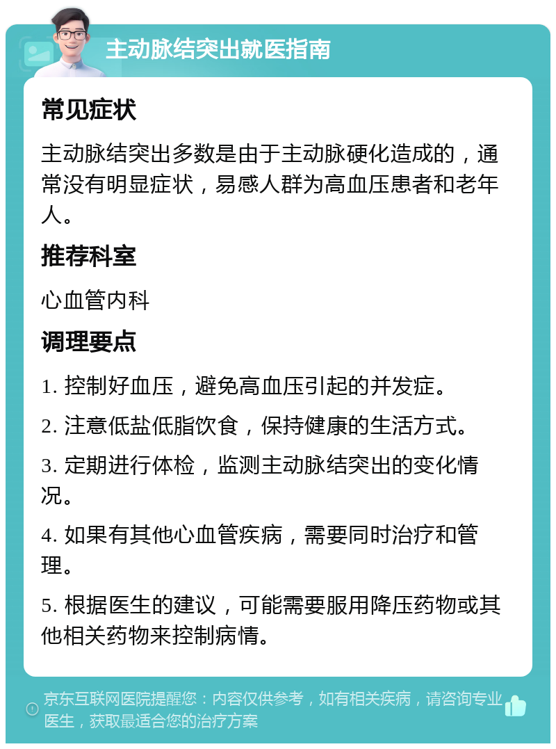 主动脉结突出就医指南 常见症状 主动脉结突出多数是由于主动脉硬化造成的，通常没有明显症状，易感人群为高血压患者和老年人。 推荐科室 心血管内科 调理要点 1. 控制好血压，避免高血压引起的并发症。 2. 注意低盐低脂饮食，保持健康的生活方式。 3. 定期进行体检，监测主动脉结突出的变化情况。 4. 如果有其他心血管疾病，需要同时治疗和管理。 5. 根据医生的建议，可能需要服用降压药物或其他相关药物来控制病情。